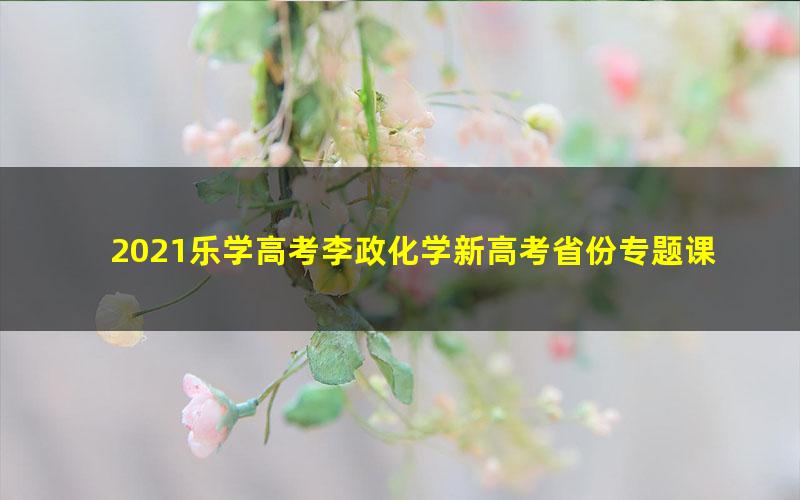 2021乐学高考李政化学新高考省份专题课（4.05G高清视频）