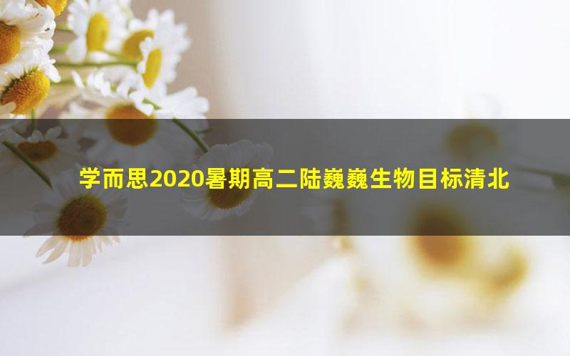 学而思2020暑期高二陆巍巍生物目标清北班（完结）（20-21学年3.60G高清视频）