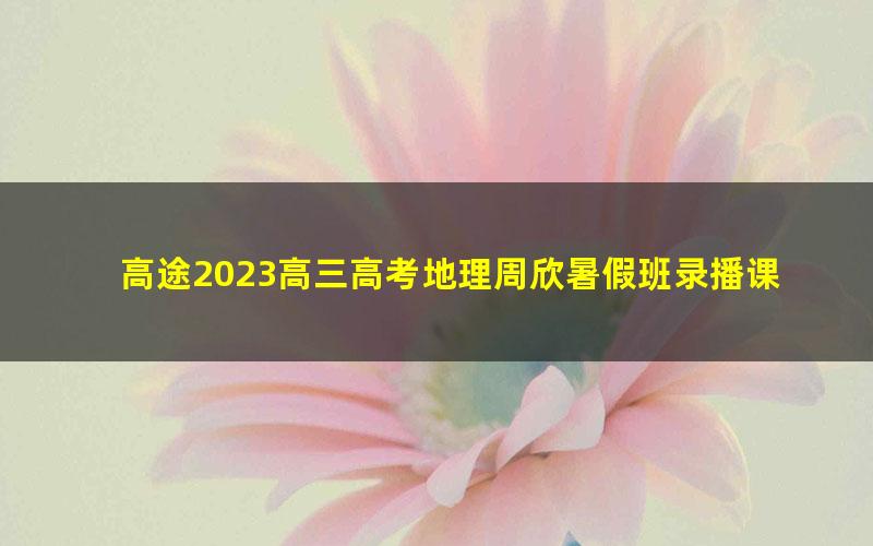 高途2023高三高考地理周欣暑假班录播课（知识切片）