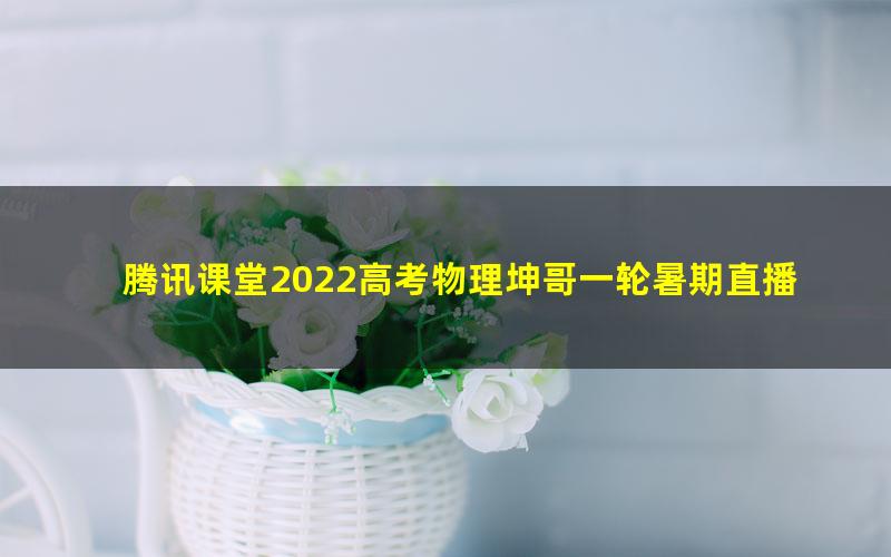 腾讯课堂2022高考物理坤哥一轮暑期直播（40.9G高清视频）