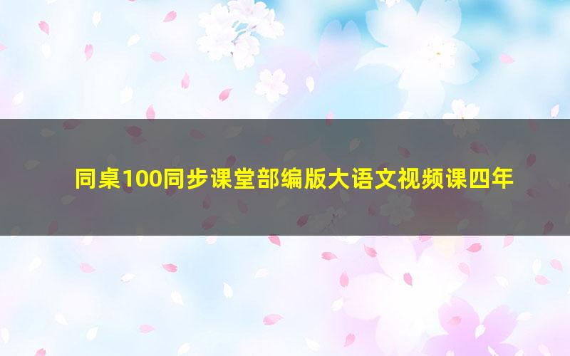 同桌100同步课堂部编版大语文视频课四年级下（完结）（11.4G高清视频）