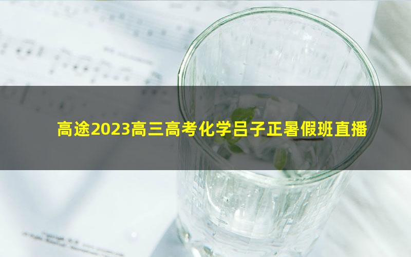 高途2023高三高考化学吕子正暑假班直播课（规划服务）