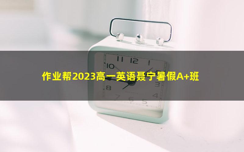 作业帮2023高一英语聂宁暑假A+班 