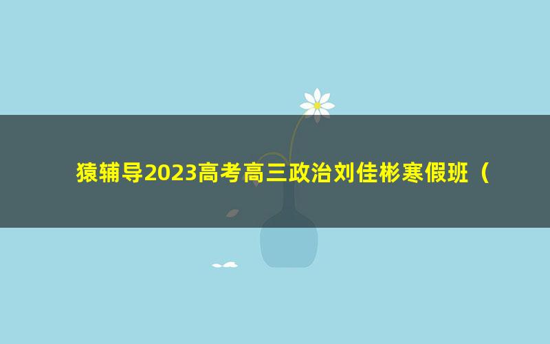 猿辅导2023高考高三政治刘佳彬寒假班（新教材）