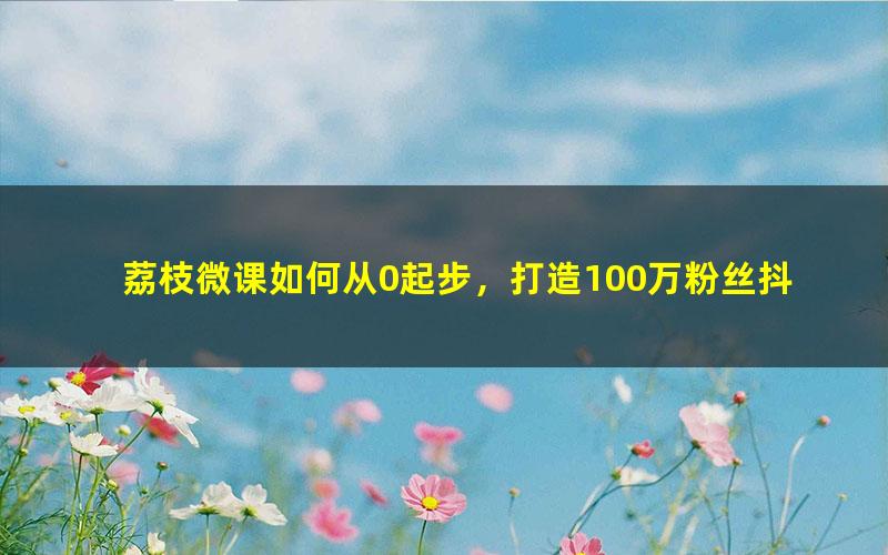 荔枝微课如何从0起步，打造100万粉丝抖音月入5万+？（2.42G超清视频）