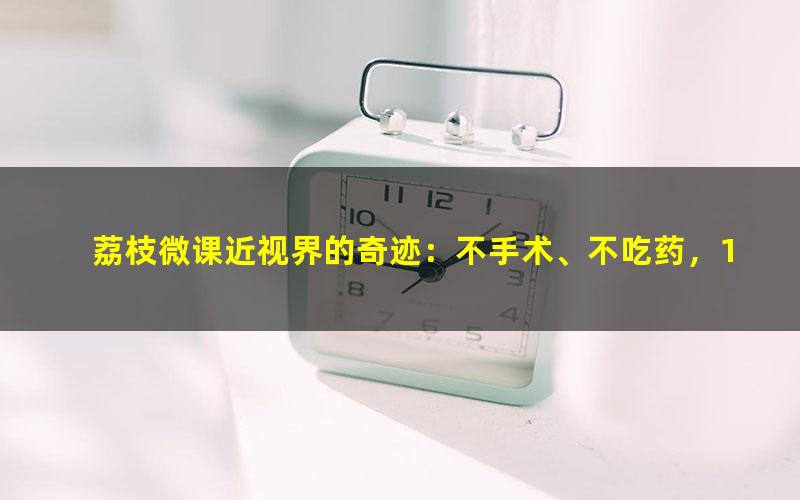 荔枝微课近视界的奇迹：不手术、不吃药，11堂课教你摘掉眼镜（1.12G超清视频）