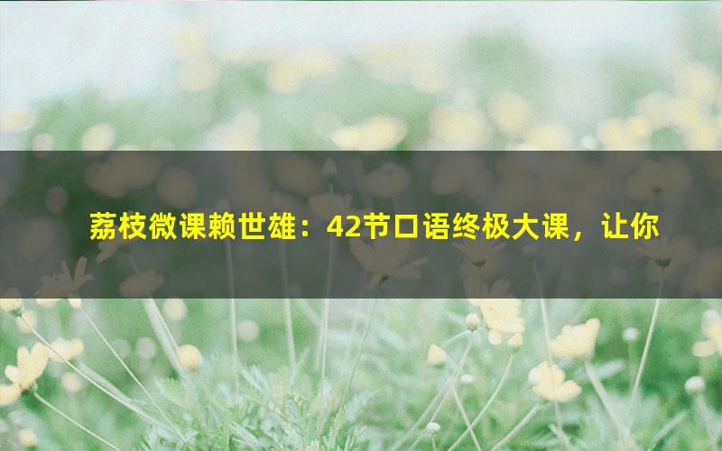 荔枝微课赖世雄：42节口语终极大课，让你真正敢说、会说、说对！（5.01G超清视频）