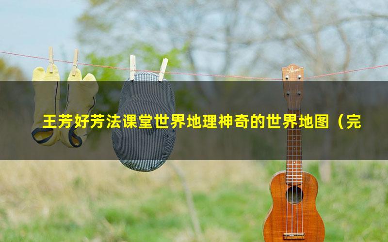 王芳好芳法课堂世界地理神奇的世界地图(完结)