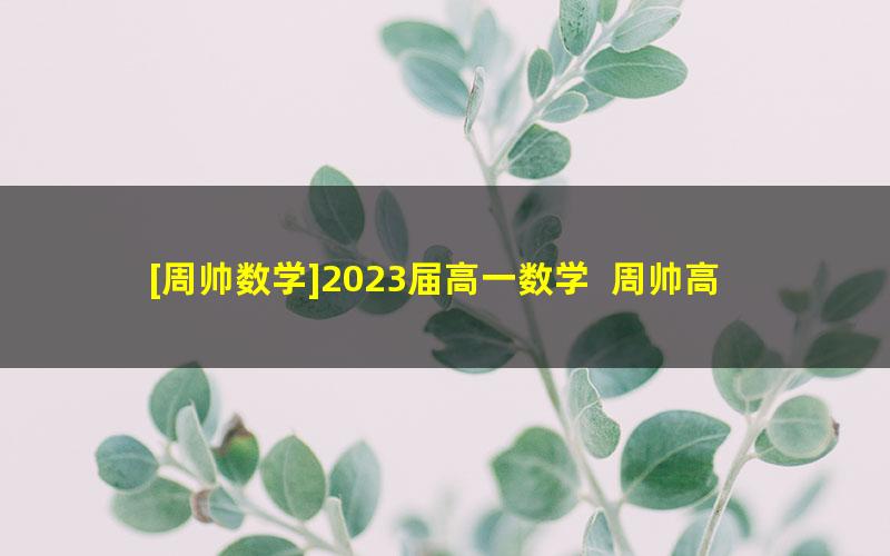 [周帅数学]2023届高一数学  周帅高一数学系统班-2022年暑假班