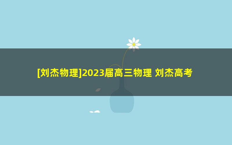 [刘杰物理]2023届高三物理 刘杰高考物理一轮全体系规划学习卡（知识视频）