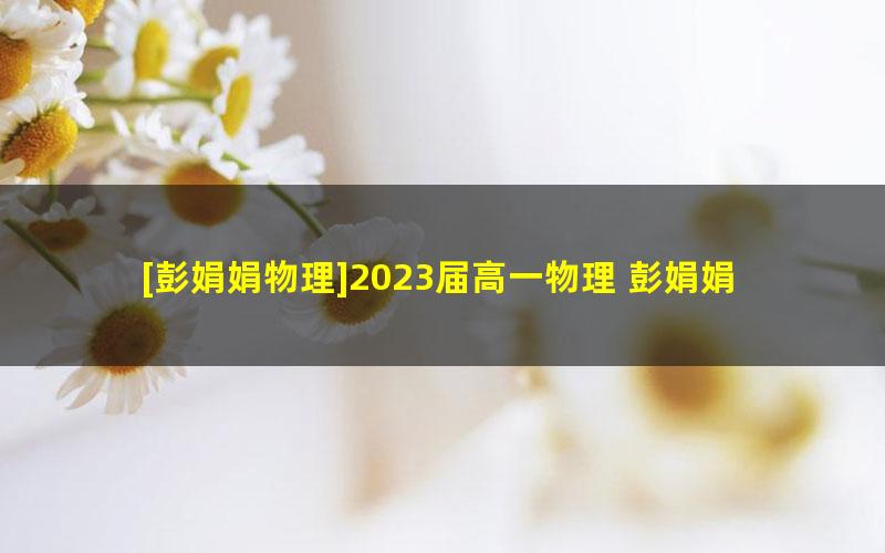 [彭娟娟物理]2023届高一物理 彭娟娟高一物理S班-2023年寒假班