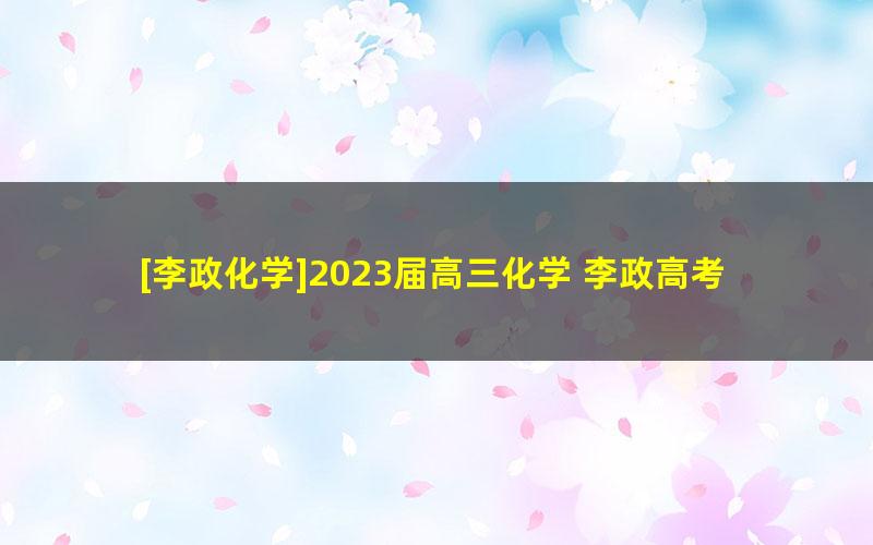 [李政化学]2023届高三化学 李政高考化学二轮复习-2023年寒假班