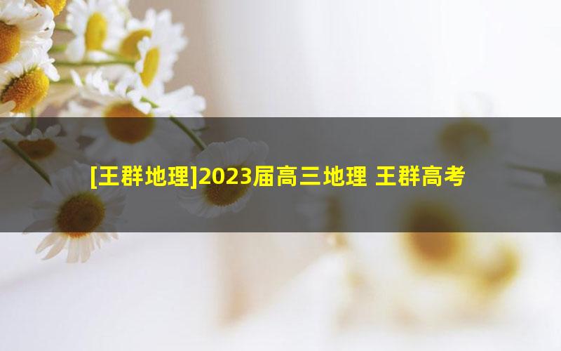 [王群地理]2023届高三地理 王群高考地理A班一轮复习-2022年暑假班