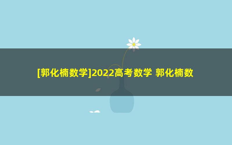 [郭化楠数学]2022高考数学 郭化楠数学一轮复习[箐英]班联报 （暑假班+秋季班）