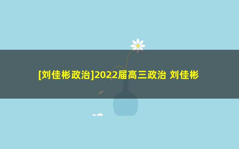 [刘佳彬政治]2022届高三政治 刘佳彬高考政治旧教材一轮复习-2021年暑假班