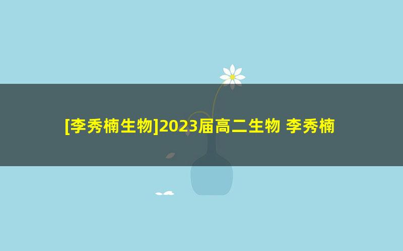 [李秀楠生物]2023届高二生物 李秀楠高二生物系统班-2022年暑假班