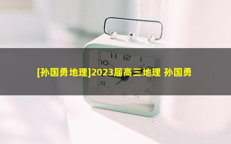 [孙国勇地理]2023届高三地理 孙国勇高考地理A+班一轮复习-2022年暑假班