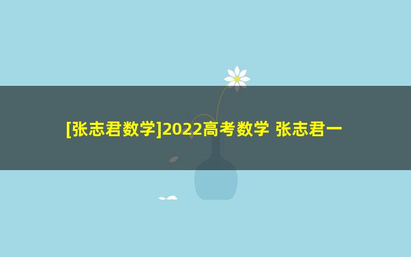 [张志君数学]2022高考数学 张志君一轮复习联报班 （暑假班+秋季班）[完结]