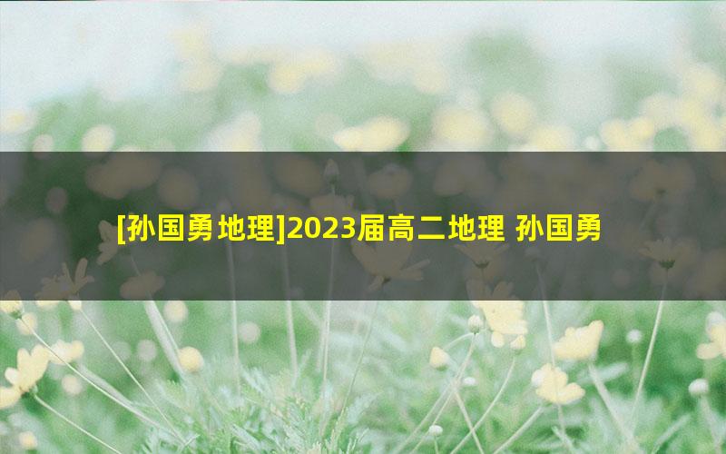 [孙国勇地理]2023届高二地理 孙国勇高二地理A+班-2022年秋季班