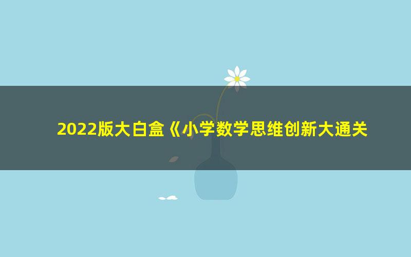 2022版大白盒《小学数学思维创新大通关》视频课程(1-5年级适用)