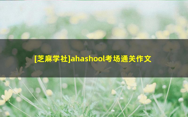 [芝麻学社]ahashool考场通关作文-考场作文写作课