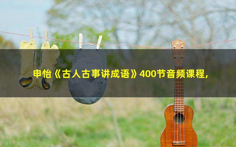 申怡《古人古事讲成语》400节音频课程,培养孩子人文素养提高小学生写作水平