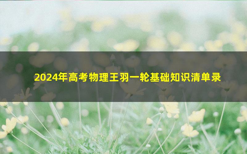 2024年高考物理王羽一轮基础知识清单录播课(高三)(配合基础题库使用)(3.73G高清视频)