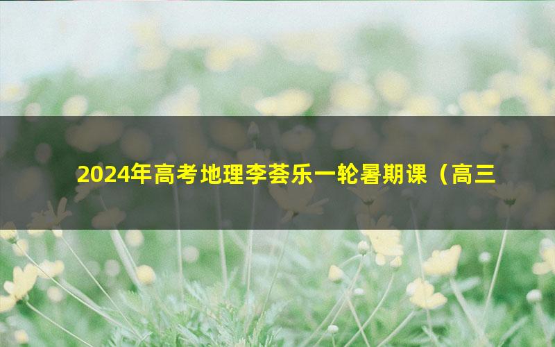 2024年高考地理李荟乐一轮暑期课(高三)(6.06G高清视频)