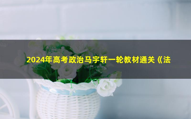 2024年高考政治马宇轩一轮教材通关《法律与生活》(高三)(5.62G高清视频)